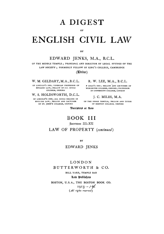 handle is hein.beal/digcila0003 and id is 1 raw text is: A DIGEST
OF
ENGLISH CIVIL LAW
BY
EDWARD JENKS, M.A., B.C.L.
OF THE MIDDLE TEMPLE ; PRINCIPAL AND DIRECTOR OF LEGAL STUDIES OF THE
LAW SOCIETY ; FORMERLY FELLOW OF KING'S COLLEGE, CAMBRIDGE
(3Ebitat)
W. M. GELDART,M.A.,B.C.L.                 R. W. LEE, M.A., B.C.L.
OF LINCOLN S INN; VINERIAN PROFESSOR OF  F GRAY'S INN; FELLOW AND LECTURER OF
ENGLISH LAW, FELLOW OF ALL SOULS     WORCESTER COLLEGE, OXFORD; PROFESSOR
COLLEGE, OXFORD                  IN UNIVERSITY COLLEGE, LONDON
W. S. HOLDSWORTH, D.C.L.                      J. C. MILES, M.A.
OF LINCOLN'S INN; ALL SOULS READER IN
ENGLISH LAW; FELLOW AND LECTURER    OF THE INNER TEMPLE; FELLOW AND TUTOR
OF ST. JOHN'S COLLEGE, OXFORD           OF MERTON COLLEGE, OXFORD
%attiftero at latw

BOOK III
SECTIONS III-XII
LAW OF PROPERTY (continued)
BY
EDWARD JENKS

LONDON
BUTTERWORTH &
BELL YARD, TEMPLE BAR
Thaby I)ublisbers

CO.

BOSTON, U.S.A., THE BOSTON BOOK CO.
1913 --/
(All rights reserved)


