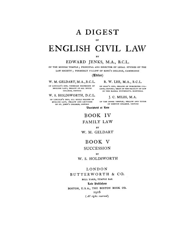 handle is hein.beal/digcila0004 and id is 1 raw text is: A DIGEST
OF
ENGLISH CIVIL LAW
BY
EDWARD JENKS, M.A., B.C.L.
OF THE MIDDLE TEMPLE; PRINCIPAL AND DIRECTOR OF LEGAL STUDIES OF THE
LAW SOCIETY ; FORMERLY FELLOW OF KING'S COLLEGE, CAMBRIDGE
(Ebitor)
W. M. GELDART,M.A.,B.C.L.           R. W. LEE, M.A., B.C.L.
OF LINCOLN'S INN; VINERIAN PROFESSOR OF  OF GRAY'S INN; FELLOW OF WORCESTER COL-
ENGLISH LAW; FELLOW OF ALL SOULS  LEGE, OXFORD; DEAN OF THE FACULTY OF LAW
COLLEGE, OXFORD          IN THE MoGILL UNIVERSITY, MONTREAL
W. S. HOLDSWORTH, D.C.L.               J. C. MILES, M.A.
OF LINCOLN'S INN; ALL SOULS READER IN
ENGLISH LAW; FELLOW AND LECTURER  OF THE INNER TEMPLE; FELLOW AND TUTOR
OF ST. JOHN'S COLLEGE, OXFORD     OF MERTON COLLEGE, OXFORD
Warrioter# at %taw
BOOK IV
FAMILY LAW
BY
W. M. GELDART
BOOK V
SUCCESSION
BY
W. S. HOLDSWORTH
LONDON
BUTTERWORTH & CO.
BELL YARD, TEMPLE BAR
Labn lublisbers
BOSTON, U. S. A., THE BOSTON BOOK CO.
1916
(All rights reserved)


