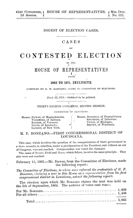handle is hein.beal/digelcts0001 and id is 1 raw text is: 

41ST CONGRESS,    HOUSE OF REPRESENTATiVES. i Mis. Dec.
   2d Session.                                          No. 152.



                DIGEST OF ELECTION CASES.


                           CASES



   CONTESTED ELECTION
                             IN Tmi

           HOUSE OF REPRESENTATIVES


                    1865 TO 1871, INCLUSIVE.
      COMPILED BY D. W. BARTLETT, CLERK TO COMMITTEE OF ELECTIONS.

                  JuLY 13, 1870.-Ordeied to be printed.

            THIRTY-EIGHTH CONGRIESS, SECOND SESSION.
                      COMMITTEE OF ELECTIONS.
   Messrs. DAWES, of Massachnsetts. Messrs. SCOFIELD, of Pennsylvania.
         VOoRHEEs, of Indiana.           SMI[HERS, of Delaware.
         BAXTER, of Vermont.             UPSON, of Michigan.
         SMITH, of Kentucky.   r         BROWN, of Wisconsin.
         GANSON, of New York.
  M. F. BONZANO.-FIRST CONGRESSIONAL DISTRICT OF
                          LOUISIANA.
  This case, which involves the question of the reorganization of State government in
a State recently in rebellion, under a proclamation of the President, and without an act
of Congress, was not reached. Compensation was voted the claimant.
  The cases of Messrs. Field and Mann, which follow, involve the same principle. They
also were not reached.
February 11, 1865.-Mr. Dawes, from the Committee of Elections, made
                       the following report:
The Committee of Elections, to whom were referred the credentials of ML F.
  Bonzano, claiming a seat in this House as a repree tative from the first
  congressional district in Louisiana, sabmit the following report:
  The election upon which Mr. Bonzaio claims the seat was held on
the 5th ot September, 1864. The nuiber of votes cast was-
For Mr. Bonzano --  ------.-------_----------_----       - 1,609
F or all  others  ------------------------------------  _ _    1, 456

      Total ...... ..........................................  3  065


