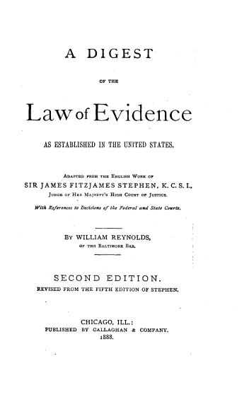 handle is hein.beal/digevus0001 and id is 1 raw text is: 






          A DIGEST


                  OF THE




Lawof Evidence



     AS ESTABLISHED IN THE UNITED STATES.



         ADAPTED FROM THE ENGLISH WORK OF
SIR JAMES  FITZJAMES  STEPHEN,   K. C. S. I.
      JUDGE OF Han MAJESTY'S HIGH COURT OF JUSTICE.

  With References to Decisions of the Federal and State Courts.



          By WILLIAM REYNOLDS,
             OF THE BALTIMORE BAR.




       SECOND EDITION.
   REVISED FROM THE FIFTH EDITION OF STEPHEN.




              CHICAGO, ILL.:
     PUBLISHED BY CALLAGHAN & COMPANY.
                  1888.


