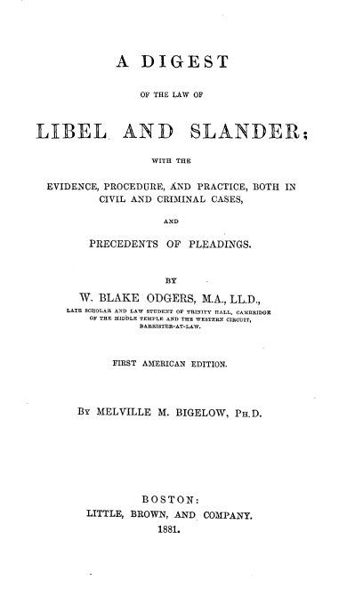 handle is hein.beal/diglibsand0001 and id is 1 raw text is: 




             A DIGEST


                 OF THE LAW OF



LIBEL AND SLANDER;

                   WITH THE

  EVIDENCE, PROCEDURE, AND PRACTICE, BOTH IN
          CIVIL AND CRIMINAL CASES,

                     AND


    PRECEDENTS  OF  PLEADINGS.



                BY

  W. BLAKE   ODGERS, M.A., LL.D.,
LA&TE SCZIOLAR AND LAW STUDENT OF TRINITY HALL, CAMBRIDGE
    OF THE MIDDLE TEMPLE AND THE WESTERN CIRCUIT,
            BARRISTER-AT-LAW.



        FIRST AMERICAN EDITION.




  By MELVILLE M. BIGELOW, PH.D.








            BOSTON:
   LITTLE, BROWN, AND COMPANY.
               1881.


