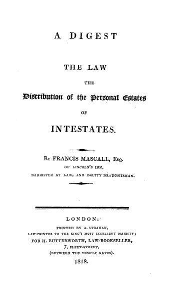 handle is hein.beal/dildtp0001 and id is 1 raw text is: A DIGEST
THE LAW
THE
0i0tributionT of the Peroonat ootateo
OF
IN TESTATES.
Br FRANCIS MASCALL, Es2.
OF LINCOLN'S INN,
BARRISTER AT LAW, AND EQUITY DRAUGHTSMAN.
LONDON:
PRINTED BY A.STRAHAN,
LAW-PRINTER TO THE KING S MOST EXCELLENT MAJESTY;
FOR H. BUTTERWORTH, LAW-BOOKSELLER,
7, FLEET-STREET,
(BETWEEN THE TEMPLE GATES).
1818.


