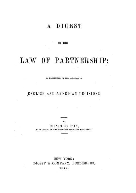 handle is hein.beal/dilparta0001 and id is 1 raw text is: ï»¿A RIG-EST
OF T E
LAW OF PARTNERSHIP:

AS PRESENTED IN THE REPORTS OF
.ENGLISH AND AMERICAN DECISIONS.
BY
CHARLES FOX,
LATE JUDGE OF THE SUPERIOR COURT OF CINCINNATI.

NEW YORK:
DIOSSY & COMPANY, PUBLISHERS.
1872.


