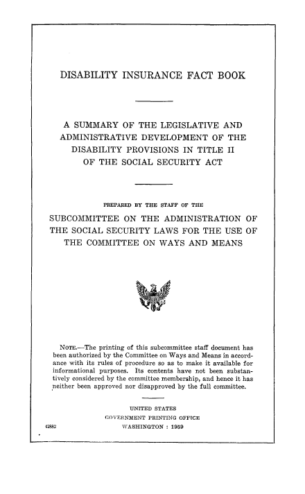handle is hein.beal/dinsur0001 and id is 1 raw text is: DISABILITY INSURANCE FACT BOOK
A SUMMARY OF THE LEGISLATIVE AND
ADMINISTRATIVE DEVELOPMENT OF THE
DISABILITY      PROVISIONS IN       TITLE II
OF THE SOCIAL SECURITY ACT
PREPARED BY THE STAFF OF THE
SUBCOMMITTEE ON THE ADMINISTRATION OF
THE SOCIAL SECURITY LAWS FOR THE USE OF
THE COMMITTEE ON WAYS AND MEANS
NOTE.-The printing of this subcommittee staff document has
been authorized by the Committee on Ways and Means in accord-
ance with its rules of procedure so as to make it available for
informational purposes. Its contents have not been substan-
tively considered by the committee membership, and hence it has
neither been approved nor disapproved by the full committee.

UNITED STATES
GOVERNMENT PRINTING OFFICE
WASHINGTON : 1959

42882


