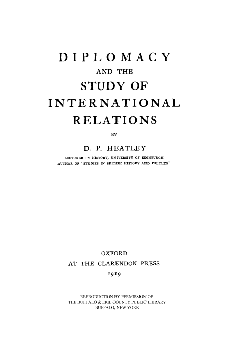 handle is hein.beal/dipir0001 and id is 1 raw text is: DIPLOMACY
AND THE
STUDY OF
INTERNATIONAL
RELATIONS
BY
D. P. HEATLEY
LECTURER IN HISTORY, UNIVERSITY OF EDINBURGH
AUTHOR OF 'STUDIES IN BRITISH HISTORY AND POLITICS'
OXFORD
AT THE CLARENDON PRESS
I919
REPRODUCTION BY PERMISSION OF
THE BUFFALO & ERIE COUNTY PUBLIC LIBRARY
BUFFALO, NEW YORK


