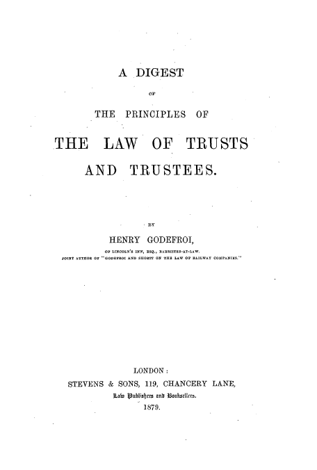 handle is hein.beal/dipritt0001 and id is 1 raw text is: A DIGEST
OF
THE PRINCIPLES OF

THE LAW OF TRUSTS
AND TRUSTEES.
1BY
HENRY GODEFROI,
OF LINCOLN'S INN, ESQ., BANRISTRIL-AT-LAW.
JOINT AUTHOR OF GODEFROI AND SHORTI ON THES LAW OF RAILWAY COMPANIES.

LONDON:
STEVENS & SONS, 119, CHANCERY LANE,
ILain Vublisbts anb 33ooksalers.
1879.


