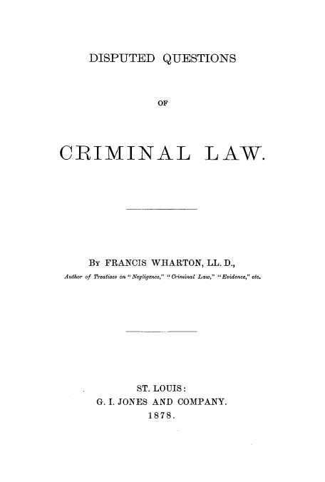 handle is hein.beal/diqucrila0001 and id is 1 raw text is: DISPUTED QUESTIONS

OF

CRIMINAL

LAW.

By FRANCIS WHARTON, LL. D.,
Author of 27*eatises on  Negligence, C riminal Law, Evidence, etc.
ST. LOUIS:
G. I. JONES AND COMPANY.
1878.


