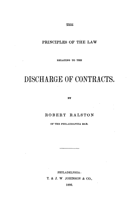 handle is hein.beal/discral0001 and id is 1 raw text is: THE

PRINCIPLES OF THE LAW
RELATING TO THE
DISCHARGE OF CONTRACTS.
BY
ROBERT RALSTON

OF THE PHILADELPHIA BAR.
PHILADELPHIA:
T. & J. W. JOHNSON & CO.,
1886.


