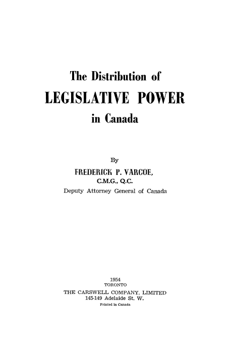 handle is hein.beal/dislepwca0001 and id is 1 raw text is: 










The  Distribution   of


LEGISLATIVE POWER


            in Canada





                By

       FREDERICK  P. VARUOE,
             C.M.G, Q.C.
     Deputy Attorney General of Canada













                1954
                TORONTO
     THE CARSWELL COMPANY, LIMITED
          145-149 Adelaide St. W.
              Printed in Canada


