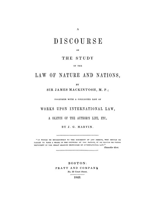 handle is hein.beal/disnana0001 and id is 1 raw text is: A

DISCOURSE
ON
THE STUDY
OF THE

LAW OF NATURE AND NATIONS,
BY
SIR JAMES MACKINTOSH, M. P.;
TOGETHER WITH A COLLECTED LIST OF
WORKS UPON INTERNATIONAL LAW,
A SKETCH OF THE AUTHOR'S LIFE, ETC.,
BY J. G. MARVIN.

IT WOULD BE EXCEEDINGLY TO THE DISCREDIT OF ANY PERSON, WHO SHOULD BE
CALLED TO TAKE A SHARE IN THE COUNCILS OF THE NATION, IF HE SHOULD BE FOUND
DEFICIENT IN THE GREAT LEADING PRINCIFLES OF INTERNATIONAL LAW.
Chancellor Kent.

BOSTON:
PRATT AND COMPANY
No. 22 Court Street.
1843.


