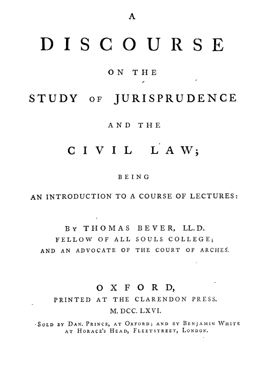handle is hein.beal/distjurp0001 and id is 1 raw text is: 




DI


SCOUR


SE


ON THE


STUDY


OF JURISPRUDENCE


AND THE


CIVIL


LAW;


             BEING


AN INTRODUCTION TO A COURSE OF LECTURES:


    By THOMAS
  FELLOW OF ALL
AND AN ADVOCATE OF


BEVER,


LL. D.


SOULS COLLEGE;
THE COURT OF ARCHES.


OXFORD,


PRINTED AT THE


CLARENDON PRESS.


           M. DCC. LXVI.
.SOLD By DAN. PRINCE, AT OXFORD; AND BY BENJAMIN WHITE
    AT HORACE'S HEAD, FLEETSTREET, LONDON.


