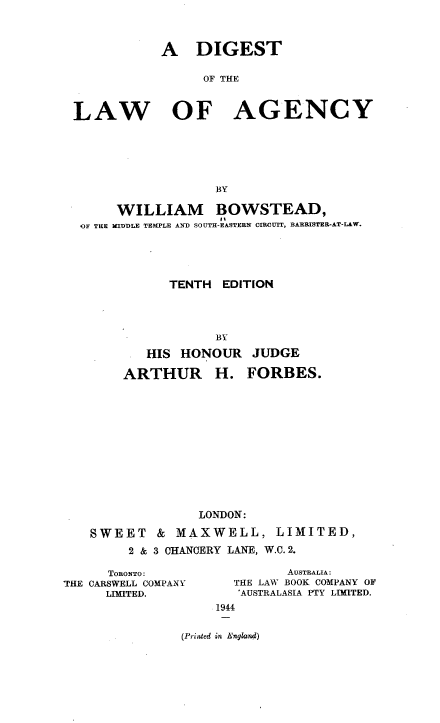 handle is hein.beal/dlawb0001 and id is 1 raw text is: A DIGEST
OF THE
LAW OF AGENCY
BY
WILLIAM BOWSTEAD,
14
OF THE NIDDLE TEMPLE AND SOUTH-EASTERN CIROUIT, BARRISTER-AT-LAW.
TENTH EDITION
BY

HIS HONOUR
ARTHUR H.

JUDGE
FORBES.

LONDON:
SWEET & MAXWELL, LIMITED,
2 & 3 CHANCERY LANE, W.C. 2.

TORONTO:
THE CARSWELL COMPANY
LIMITED.

AUSTRALIA:
THE LAW BOOK COMPANY OF
'AUSTRALASIA PTY LIMITED.
1944

(Priated in England)


