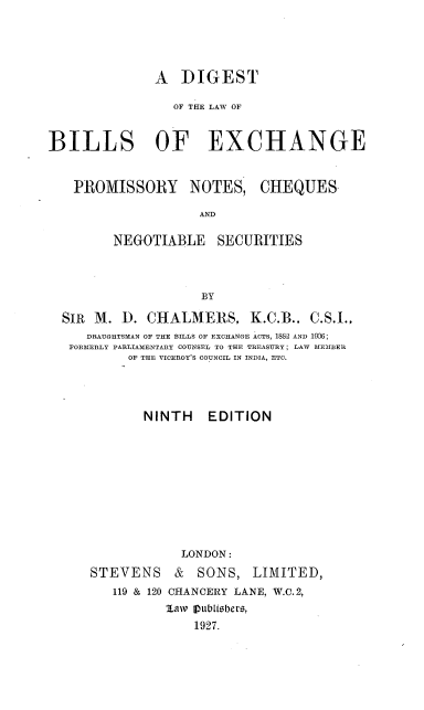 handle is hein.beal/dlbepnc0001 and id is 1 raw text is: 




              A   DIGEST

                 OF THE LAW OF


BILLS OF EXCHANGE


PROMISSORY NOTES,


CHEQUES


AND


       NEGOTIABLE SECURITIES



                   BY

SIR M.  D.  CHALMERS, K.C.B.. C.S.I.,
   DRAUGHTSMAN OF THE BILLS OF EXCHANGE ACTS, 1882 AND 1906;
 FORMERLY PARLIAMENTARY COUNSEL TO THE TREASURY; LAW MEMBER
         OF THE VICEROY'S COUNCIL IN INDIA, ETC.




           NINTH EDITION










                LONDON:


STEVENS


&  SONS,   LIMITED,


119 & 120 CHANCERY LANE, W.C.2,
       law [Iublisbers,
           1927.


