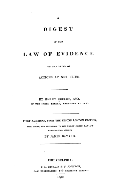 handle is hein.beal/dleta0001 and id is 1 raw text is: A

DIGEST
OF THE
LAW OF EVIDENCE
ON THE TRIAL OF
ACTIONS AT NISI PRIUS.
BY HENRY ROSCOE, ESQ.
OF THE INNER TEMPLE, BARRISTER AT LAW.
FIRST AMERICAN, FROM THE SECOND LONDON EDITION,
WITH NOTES; AND REFERENCES TO THE ENGLISH COMMON LAW AND
ECCLESIASTICAL REPORTS,
BY JAMES BAYARD.

PHILADELPHIA :
P. H. NICKLIN & T. JOHNSON,
LAW BOOKSELLERS, 175 CHESTNUT STREET.
I\32.


