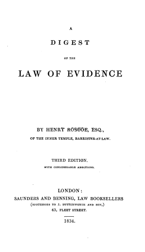 handle is hein.beal/dletan0001 and id is 1 raw text is: A

DIGEST
OF THE
LAW OF EVIDENCE

BY HENRY ROSeOE, ESQ.,
OF THE INNER TEMPLE, BARRISTER-AT-LAW.
THIRD EDITION.
WITH CONSIDERABLE ADDITIONS.
LONDON:
SAUNDERS AND BENNING, LAW BOOKSELLERS
(SUCCESSORS TO J. BUTTERWORTH AND SON,)
43, FLEET STREET.
1834.


