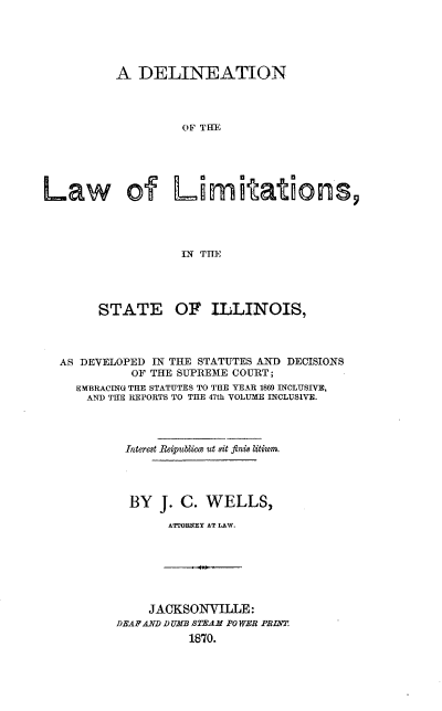 handle is hein.beal/dllsid0001 and id is 1 raw text is: 





          A  DELINEATION




                   OF THE





Law of Limitations,




                   IN TME


     STATE OF ILLINOIS,




AS DEVELOPED IN THE STATUTES AND DECISIONS
          OF THE SUPREME COURT;
  EMBRACING THE STATUTES TO THE YEAR 1869 INCLUSIVE,
    AND THE REPORTS TO THE 47th VOLUME INCLUSIVE.




         Interest Reipublima ut sit finis litium.




         BY   J. C. WELLS,

               ATTROBNEY AT LAW.


    JACKSOiNYILLE:
DEAF AND V UMB $TEAM PO WER PRINT.
          1870,.


