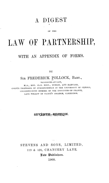handle is hein.beal/dlpafo0001 and id is 1 raw text is: 





               A   DIGEST


                      OF THE



LAW OF PARTNERSHIP,



     WITH AN APPENDIX OF FORMS.



                      BY

       SIR FREDERICK POLLOCK, BART.,
                  BARRISTER-AT-LAW,
         M.A., lON. LL.D. EDIN., DUBLIN, AND HARVARD,
  CORPUS PROFESSOR OF JURISPRUDENCE IN THE UNIVERSITY OF OXFORD,
       CORItESPONDING MEMBER OF TEE INSTITUTE, OF' FRANCE,
         LATE FELLOW OF TRINITY COLLEGES CAMBRLIDGE.


       SEV             ON.









STEVENS AND SONS, LIMITED,
    119 & 120, CHANCERY  LANE,

           ta1u   .ublishers.
               1900.


