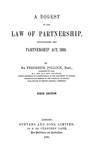 handle is hein.beal/dlpipa0001 and id is 1 raw text is: 





               A   DIGEST

                    OF THE



LAW OF PARTNERSHIP,

                INCORPORATING THE


         PARTNERSHIP ACT, 1890.




                     BY

      SIR FREDERICK POLLOCK, BART.,
                 BARRISTEE-AT-LAW,
             M.A., HON. LL.D. EDIN. AND DUBLIN,
    CORPUS PROFESSOR OF JURISPEUDENCE IN THE UNIVERSITY OF OXFORD,
        CORRESPONDING MEMBER OF THE INSTITUTE OF FRANCE,
          LATE FELLOW OF TRINITY COLLEGE, CAMBRIDGE.


           SIXTH EDITION.









              LONDON:

STEVENS AND SONS, LIMITED,
     119 & 120, CHANCERY LANE,

       Lcxhr JtblisIpts R0k gaas1u8n,5
                1895.


