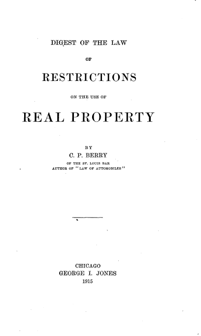 handle is hein.beal/dlrurp0001 and id is 1 raw text is: 





DIGEST OF THE LAW


              OF


    RESTRICTIONS


           ON THE USE OF



REAL PROPERTY




              BY
          C. P. BERRY
          OF THE ST. LOUIS BAR
      AUTHOR OF LAW OF AUTOMOBILES
















            CHICAGO
        GEORGE I. JONES
             1915



