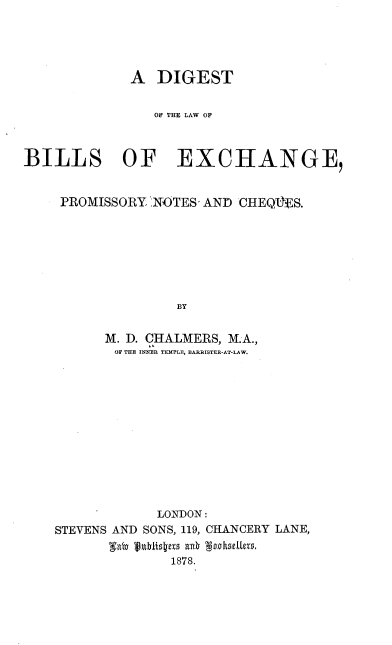 handle is hein.beal/dlwblep0001 and id is 1 raw text is: 





             A  DIGEST


               OF THE LAW OF



BILLS OF EXCHANGE,


    PROMISSORY NOTES, AND CHEQUES.







                  BY


          M. D. CHALMERS, M.A.,
          OF THE INNER TEMPLE, BARRISTER-AT-LAW.


            LONDON:
STEVENS AND SONS, 119, CHANCERY LANE,

              1878.


