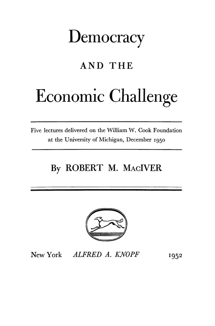 handle is hein.beal/dmechal0001 and id is 1 raw text is: 



       Democracy


          AND THE



Economic Challenge


Five lectures delivered on the William W. Cook Foundation
    at the University of Michigan, December 1950


By ROBERT M. MAcIVER


ALFRED A. KNOPF


New York


1952


