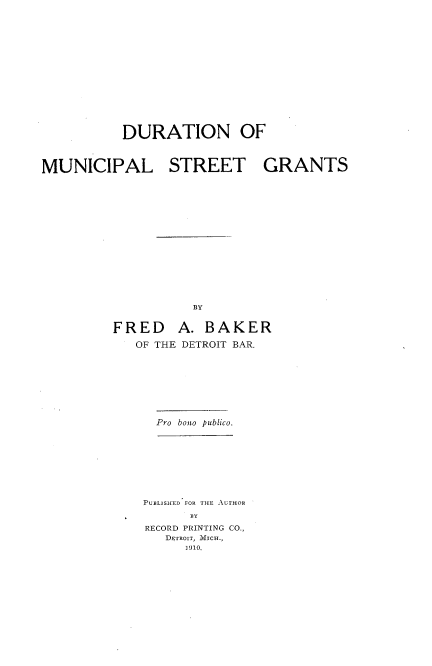 handle is hein.beal/dmncstrg0001 and id is 1 raw text is: 
















           DURATION OF



MUNICIPAL STREET GRANTS

















                    BY


         FRED A. BAKER

            OF THE DETROIT BAR.


Pro bono publico.


PUBLISHED FOR THE AUTHOR
      BY
RECORD PRINTING CO.,
   DETROIT, MICH.,
     1910.


