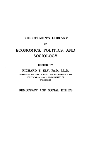 handle is hein.beal/dmrcyse0001 and id is 1 raw text is: 











    THE CITIZEN'S LIBRARY

                OF

ECONOMICS, POLITICS, AND

          SOCIOLOGY


            EDITED BY

    RICHARD T. ELY, PH.D., LL.D.
  DIRECTOR OF THE SCHOOL OF ECONOMICS AND
      POLITICAL SCIENCE, UNIVERSITY OF
             WISCONSIN


  DEMOCRACY AND SOCIAL ETHICS



