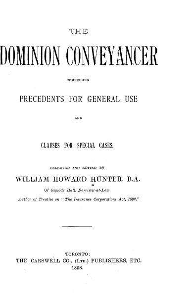 handle is hein.beal/dncrcgps0001 and id is 1 raw text is: 




THE


DOMINION CON VEYANCER


                    COMPRISING



      PRECEDENTS FOR GENERAL USE


                      AND


        CLAUSES FOR SPECIAL CASES.



          SELECTED AND EDITED BY

WILLIAM HOWARD HUNTER, B.A.

        Of Osgoode Hall, Barrister-at-Law.
 Author of Treatise on  The Insurance Corporations Act, 1892.










               TORONTO:
THE  CARSWELL CO., (LTD.) PUBLISHERS, ETC.
                 1893.


