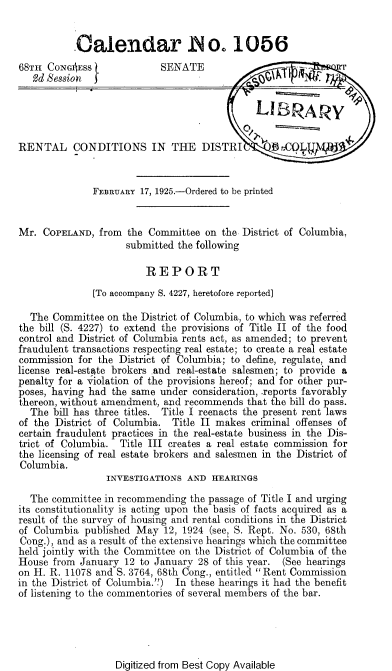 handle is hein.beal/dndc0001 and id is 1 raw text is: 


           Calendar INo. 1056
68TH  CONGIss  t            SENATE
   2d Bession z




RENTAL CONDITIONS IN THE DISTRI                  p cCq  g


              FEBRUARY  17, 1925.-Ordered to be printed


Mr.  COPELAND,  from the Committee  on the District of Columbia,
                     submitted the following

                         REPORT
              [To accompany S. 4227, heretofore reported]

  The  Committee on the District of Columbia, to which was referred
the bill (S. 4227) to extend the provisions of Title II of the food
control and District of Columbia rents act, as amended; to prevent
fraudulent transactions respecting real estate; to create a real estate
commission  for the District of Columbia; to define, regulate, and
license real-estate brokers and real-estate salesmen; to provide a
penalty for a violation of the provisions hereof; and for other pur-
poses, having had the same under  consideration, .reports favorably
thereon, without amendment, and recommends  that the bill do pass.
  The  bill has three titles. Title I reenacts the present rent laws
of the District of Columbia.  Title II makes criminal offenses of
certain fraudulent practices in the real-estate business in the Dis-
trict of Columbia.  Title III creates a real estate commission for
the licensing of real estate brokers and salesmen in the District of
Columbia.
                 INVESTIGATIONS  AND HEARINGS

  The  committee in recommending the passage of Title I and urging
its constitutionality is acting upon the basis of facts acquired as a
result of the survey of housing and rental conditions in the District
of Columbia  published May  12, 1924 (see, S. Rept. No. 530, 68th
Cong.), and as a result of the extensive hearings which the committee
held jointly with the Committee on the District of Columbia of the
House  from January  12 to January 28 of this year. (See hearings
on H. R. 11078 and S. 3764, 68th Cong., entitled Rent Commission
in the District of Columbia.'') In these hearings it had the benefit
of listening to the commentories of several members of the bar.


Digitized from Best Copy Available


