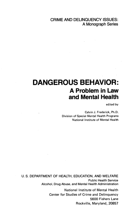 handle is hein.beal/dngbhvr0001 and id is 1 raw text is: 



         CRIME  AND  DELINQUENCY ISSUES:
                         A Monograph  Series















DANGEROUS BEHAVIOR:

                   A  Problem in Law
                   and   Mental Health
                                      edited by

                           Calvin J. Frederick, Ph.D.
               Division of Special Mental Health Programs
                    National Institute of Mental Health


U. S. DEPARTMENT OF HEALTH, EDUCATION, AND WELFARE
                                  Public Health Service
          Alcohol, Drug Abuse, and Mental Health Administration
                      National Institute of Mental Health
              Center for Studies of Crime and Delinquency
                                   5600 Fishers Lane
                            Rockville, Maryland, 20857


