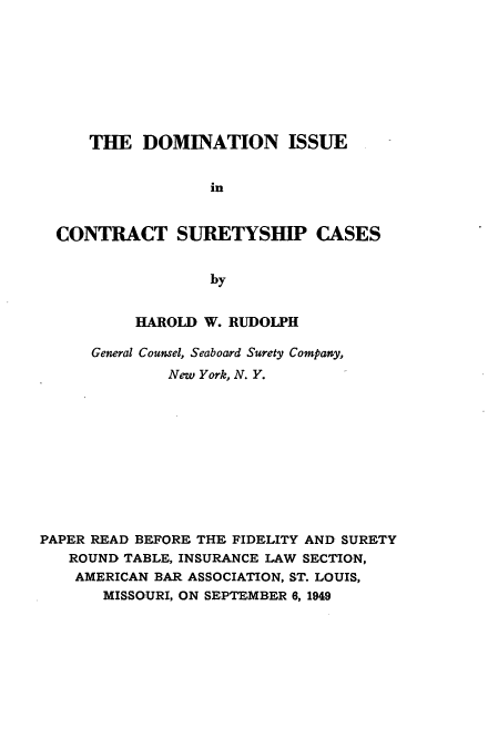 handle is hein.beal/dniuctspcs0001 and id is 1 raw text is: 








     THE   DOMINATION ISSUE


                  in


  CONTRACT SURETYSHIP CASES


                  by


          HAROLD  W. RUDOLPH

      General Counsel, Seaboard Surety Company,
              New York, N. Y.











PAPER READ BEFORE THE FIDELITY AND SURETY
   ROUND TABLE, INSURANCE LAW SECTION,
   AMERICAN BAR ASSOCIATION, ST. LOUIS,
       MISSOURI, ON SEPTEMBER 6, 1949


