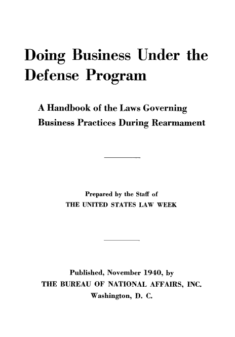 handle is hein.beal/dobusidpro0001 and id is 1 raw text is: Doing Business Under the
Defense Program
A Handbook of the Laws Governing
Business Practices During Rearmament
Prepared by the Staff of
THE UNITED STATES LAW WEEK
Published, November 1940, by
THE BUREAU OF NATIONAL AFFAIRS, INC.
Washington, D. C.


