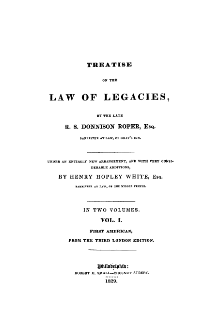 handle is hein.beal/donnison0001 and id is 1 raw text is: TREATISE
ON THE
LAW OF LEGACIES,
BY THE LATE
R. S. DONNISON ROPER, Esq.
BARRISTER AT LAW, OF GRAY'S INN.
UNDER AN ENTIRELY NEW ARRANGEMENT, AND WITH VERY CONSI-
DERABLE ADDITIONS,
BY HENRY HOPLEY WHITE, EsQ.
BARRISTER AT LAW, OP THE MIDDLE TEMPLE.
IN TWO VOLUMES.
VOL. I.
FIRST AMERICAN,
FROM THE THIRD LONDON EDITION.
ROBERT H. SMALL-CHESNUT STREET.
1829.


