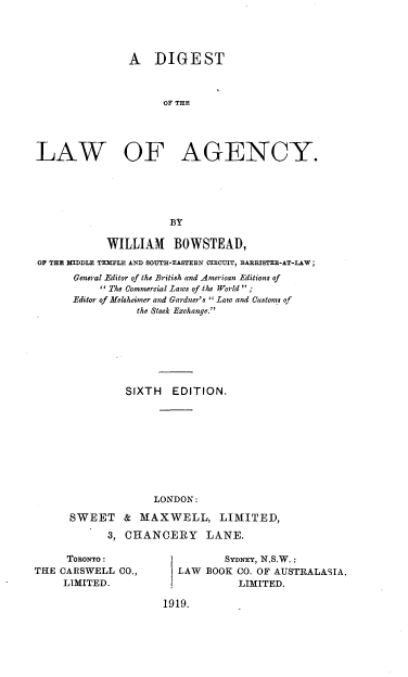 handle is hein.beal/dotelncy0001 and id is 1 raw text is: A DIGEST
OF THE
LAW OF AGENCY.
BY
WILLIAM BOWSTEAD,
OF THE  IDDLE TEMPLE AND SOUTH-EASTERN CIRCUIT, BARRISTER-AT-LAW;
General Editor of the British and American Editions of
 The Commercial Laws of the World  ;
Editor of Melsheitner and Gardner's  Law and Customs of
the Stock Exchange.
SIXTH    EDITION.
LONDON:
SWEET     & MAXWELL, LIMITED,
3, CHANCERY       LANE.

TORONTO:
THE CARSWELL CO.,
LIMITED.

Sy niq, N.S.W.:
LAW BOOK CO. OF AUSTRALASIA,
LIMITED.
1919.



