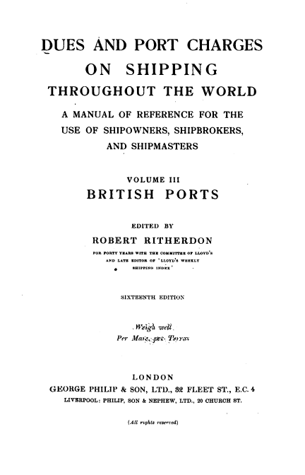 handle is hein.beal/dpcsf0003 and id is 1 raw text is: DUES AND PORT CHARGES
ON SHIPPING
THROUGHOUT THE WORLD
A MANUAL OF REFERENCE FOR THE
USE OF SHIPOWNERS, SHIPBROKERS,
AND SHIPMASTERS
VOLUME III
BRITISH PORTS
EDI'TED BY
ROBERT RITHERDON
FOR FORTY YEARS WITH THE COMMITTEE OF LLOYD S
AND LATE EDITOR OF 'LLOYD'S WEEKLY
SHIPPING INDEX-
SIXTEENTH EDITION
Wetgi -we4.
Per Ma :, e_ Tenrcn
LONDON
GEORGE PHILIP & SON, LTD., 32 FLEET ST., E.C. 4
LIVERPOOL: PHILIP, SON & NEPHEW, LTD., 20 CHURCH ST.

(All rights reserved)


