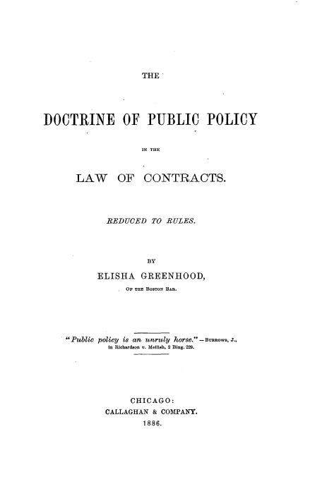handle is hein.beal/dpupolc0001 and id is 1 raw text is: THE

DOCTRINE OF PUBLIC POLICY
IN THE
LAW OF CONTRACTS.

REDUCED TO RULES.
BY
ELISHA     GREENHOOD,
OF THE BOSTON BAR.
Public policy is an unruly horse. -Bnimnow, J.,
in Richardson v. Mellish, 2 Bing. 229.
CHICAGO:
CALLAGHAN & COMPANY.
1886.


