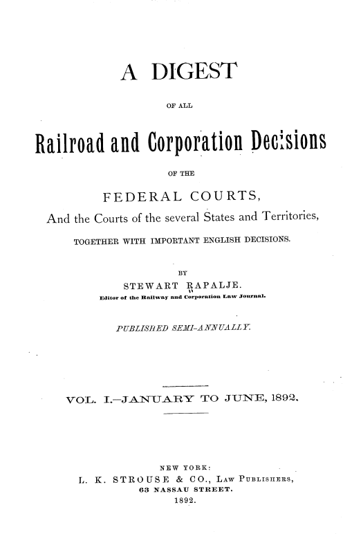 handle is hein.beal/drcdfc0001 and id is 1 raw text is: A DIGEST
OF ALL
Railroad and Corporation Decisions
OF THE

FEDERAL

COURTS,

And the Courts of the several States and Territories,
TOGETHER WITH IMPORTANT ENGLISH DECISIONS.
BY
STEWART RAPALJE.
Editor of the Railway and Corporation Law Journal.
PUBLISBED SERI-ANNUALLY
VOL. I.-JANUARY         TO JUNE, 1892.
NEW YORK:
L. K. S T R O U S E & C O., LAW PUBLISHERS,
63 NASSAU STREET.
1892.



