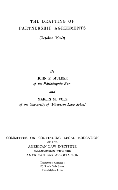 handle is hein.beal/drfpartgm0001 and id is 1 raw text is: 




THE DRAFTING OF


      PARTNERSHIP AGREEMENTS

                 (October 1949)








                      By

                JOHN E. MULDER
              of the Philadelphia Bar

                      and

                MARLIN M. VOLZ
       of the University of Wisconsin Law School








COMMITTEE ON CONTINUING LEGAL EDUCATION
                     OF THE
           AMERICAN LAW INSTITUTE
              COLLABORATING WITH THE
          AMERICAN BAR ASSOCIATION

                 DIREcToR's ADDRESS:
                 133 South 36th Street,
                 Philadelphia 4, Pa.


