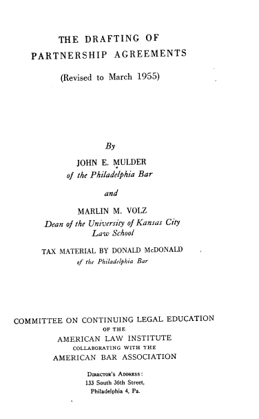 handle is hein.beal/dropag0001 and id is 1 raw text is: THE DRAFTING OF
PARTNERSHIP AGREEMENTS
(Revised to March 1955)
By
JOHN E. MULDER
of the Philadelphia Bar
and

MARLIN M. VOLZ
Dean of the University of Kansas City
Law School
TAX MATERIAL BY DONALD McDONALD
of the Philadelphia Bar
COMMITTEE ON CONTINUING LEGAL EDUCATION
OF THE
AMERICAN LAW INSTITUTE
COLLABORATING WITH THE
AMERICAN BAR ASSOCIATION
DRECToR'S ADDRESS:
133 South 36th Street,
Philadelphia 4, Pa.



