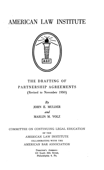 handle is hein.beal/drparn0001 and id is 1 raw text is: 





AMERICAN LAW INSTITUTE

















          THE  DRAFTING OF

     PARTNERSHIP AGREEMENTS
          (Revised to November 1950)


                   By
             JOHN E. MULDER
                   and
             MARLIN M. VOLZ



COMMITTEE ON CONTINUING LEGAL EDUCATION
                  OF THE
         AMERICAN LAW INSTITUTE
            COLLABORATING WITH THE
        AMERICAN BAR ASSOCIATION

              DIRECTOR's ADDRESS :
              133 South 36th Street,
              Philadelphia 4, Pa.


