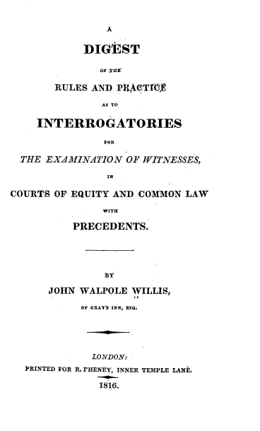 handle is hein.beal/drpiewc0001 and id is 1 raw text is: 

A


       DIGEST



   RULES AND PUAcgTTOY

          AS TO

INTERROGATORIES

           FOR


  THE EXAMINATION  OF WITNESSES,

                IN

COURTS OF EQUITY AND COMMON LAW

               WITH

          PRECEDENTS,





               BY

      JOHN WALPOLE WILLIS,

           OF GRAY'S INN, ESQ.





             LONDON:
  PRINTED FOR R. rHENEY, INNER TEMPLE LANE.

              1816


