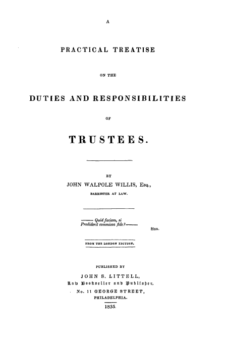 handle is hein.beal/drsptru0001 and id is 1 raw text is: PRACTICAL TREATISE
ON THE
DUTIES AND RESPONSIBILITIES
OF

TRUSTEES.
BY
JOHN WALPOLE WILLIS, EsQ.,
BARRISTER AT LAW.

-   QuidfacLiam, si
Prodiderit commissa fide.?

FROM THE LONDON EDITION.
PUBLIShIED BY
JOHN S. LITTELL,
Rain 33oottseller aub 3ub 1[s~cr,
No. 11 GEORGE STREET,
PHILADELPHIA.
1835.


