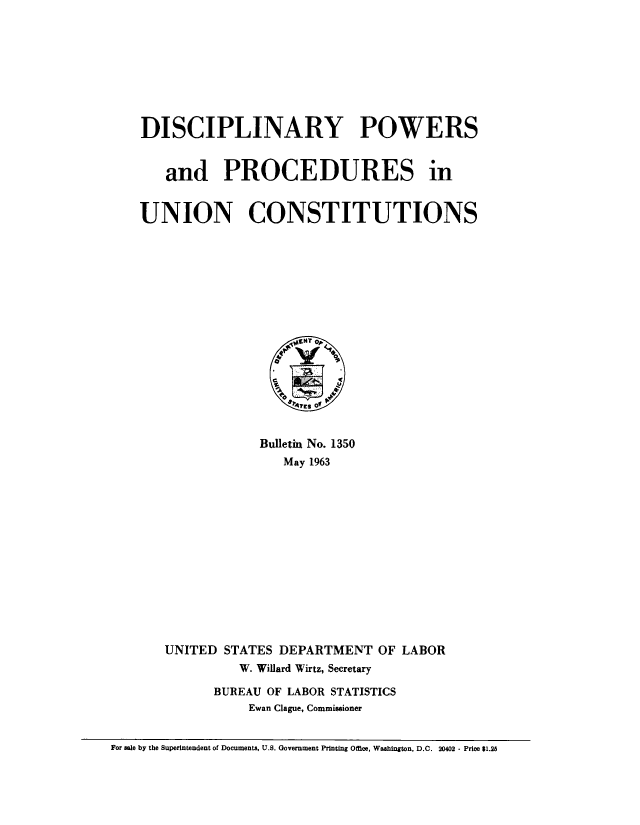 handle is hein.beal/dscowpun0001 and id is 1 raw text is: 








DISCIPLINARY POWERS


   and PROCEDURES in


UNION CONSTITUTIONS


            Bulletin No. 1350
               May 1963














UNITED STATES DEPARTMENT OF LABOR
         W. Willard Wirtz, Secretary

      BUREAU OF LABOR STATISTICS
           Ewan Clague, Commissioner


For sale by the Superintendent of Documents, U.S. Government Printing Otfce, Washington, D.C. 20402 - Price $1.25


