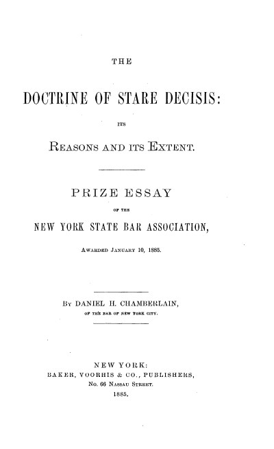 handle is hein.beal/dsdrx0001 and id is 1 raw text is: 







THE


DOCTRINE OF STARE DECISIS:


                  ITS


     REASONS   AND  ITS EXTENT.


       PRIZE ESSAY

               OF THE


NEW  YORK  STATE BAR ASSOCIATION,


         AWARDED JANUARY 10, 1885.







     By DANIEL H. CHAMBERLAIN,
         OF TIh BAR OF NEW YORK CITY.






           NEW  YORK:
  BAKER, VOORHIS & CO., PUBLISHERS,
          No. 66 NASSAU STREET.
               1885,


