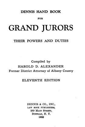 handle is hein.beal/dshdbkfgd0001 and id is 1 raw text is: 

DENNIS HAND  BOOK


             FOR


GRAND JURORS


  THEIR POWERS  AND  DUTIES





          Compiled by
    HAROLD  D. ALEXANDER
Former District Attorney of Albany County


      ELEVENTH  EDITION






        DENNIS & CO., INC.,
        LAW BOOK PUBLISHEMS,
          269 MAIN STEET,
          BurrALo, N. Y.
              1932


