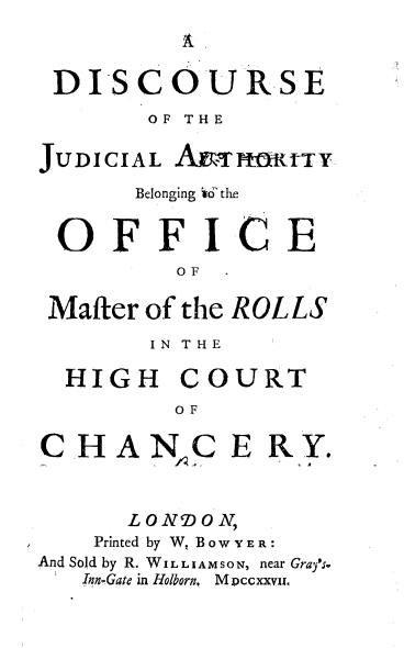 handle is hein.beal/dsjabofm0001 and id is 1 raw text is: 
A


DISCOURSE
        OF THE


JUDICIAL  AETHHRrTY
       Belonging id' the


 OFF IC E
          OF

 Mafter of the ROLLS
        IN THE

  HIGH COURT
          OF

C  HAN.C E RY.



      LONDON,
    Printed by W. Bow YER:
And Sold by R. WILLIAMSON, near Grayfs.
   Inn-Gate in Holborn, M Dccxxva,


