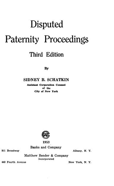 handle is hein.beal/dsptpatp0001 and id is 1 raw text is: Disputed
Paternity Proceedings
Third Edition
By
SIDNEY B. SCHATKIN
Assistant Corporation Counsel
of the
City of New York

911 Broadway

1953
Banks and Company

Albany, N. Y.

Matthew Bender & Company
Incorporated

443 Fourth Avenue

New York, N. Y.


