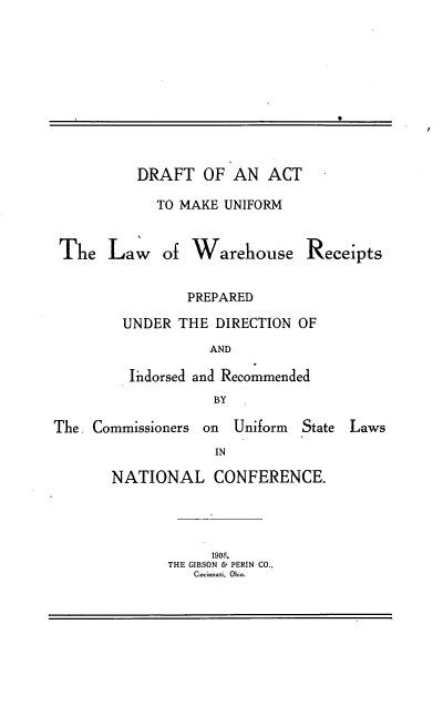handle is hein.beal/dtatmkumlw0001 and id is 1 raw text is: 











         DRAFT   OF  AN  ACT

            TO MAKE UNIFORM


The   Law of Warehouse Receipts


               PREPARED

        UNDER THE  DIRECTION OF
                  AND

        li dorsed and Recommended
                   BY


The  Commissioners on Uniform


State Laws


IN


NATIONAL CONFERENCE.




            1906.
       THE GIBSON & PERIN CO.,
          Cicinnati,. Ohio.


