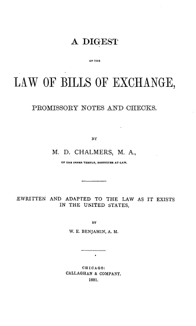 handle is hein.beal/dtbilexpno0001 and id is 1 raw text is: A DIGEST
OF E THE
LAW OF BILLS OF EXCHANGE,

PROMISSORY NOTES AND CHECKS.
BY
M. D. CHALMERS, M. A.,

OP THE INNER TEMPLE, BARRISTER AT-LAW.
.EWRI'rTEN AND ADAPTED TO THE LAW AS IT EXISTS
IN THE UNITED STATES,
BY
W. E. BENJAMIN, A. M.

CHICAGO:
CALLAGHAN & COMPANY.
1881.


