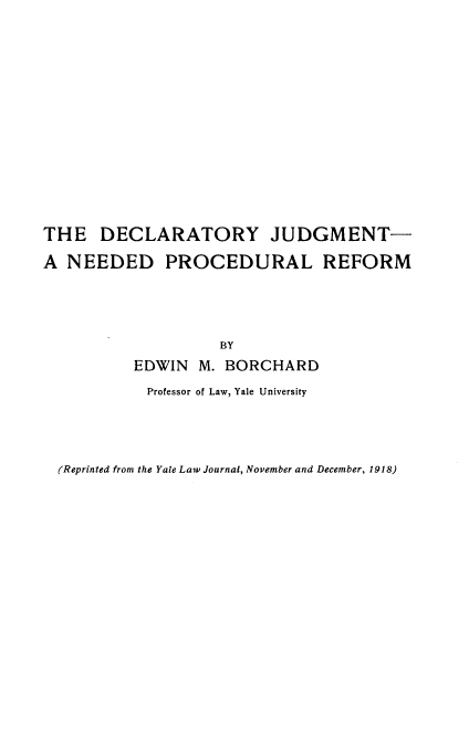 handle is hein.beal/dtjmnpr0001 and id is 1 raw text is: 
















THE DECLARATORY JUDGMENT-

A NEEDED PROCEDURAL REFORM





                    BY
          EDWIN M. BORCHARD

            Professor of Law, Yale University


(Reprinted from the Yale Law Journal, November and December, 1918)


